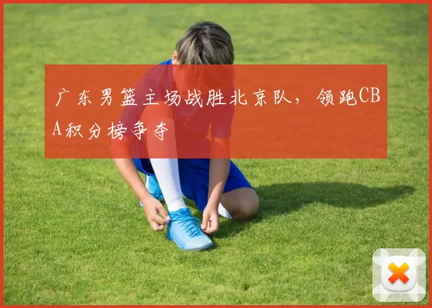 广东男篮主场战胜北京队，领跑CBA积分榜争夺