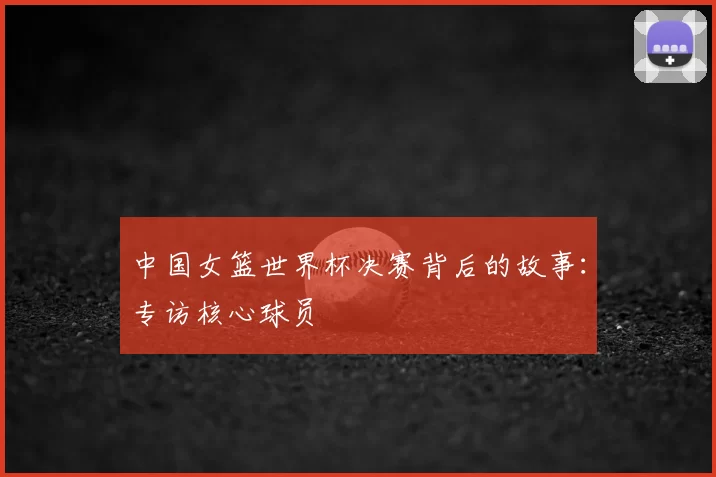 中国女篮世界杯决赛背后的故事:专访核心球员