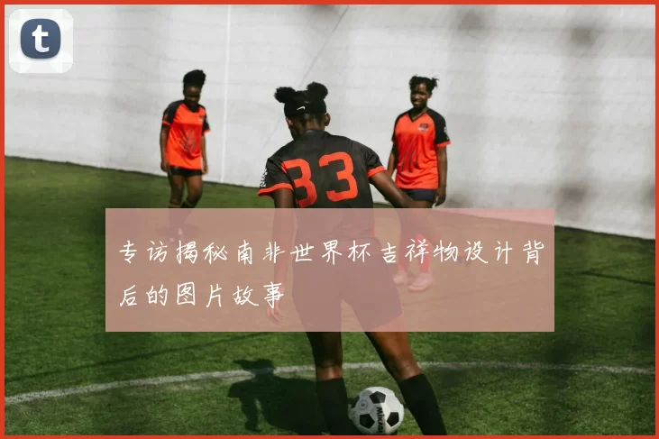 专访揭秘南非世界杯吉祥物设计背后的图片故事