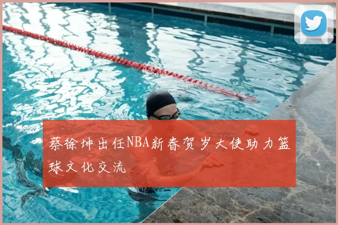 蔡徐坤出任NBA新春贺岁大使助力篮球文化交流