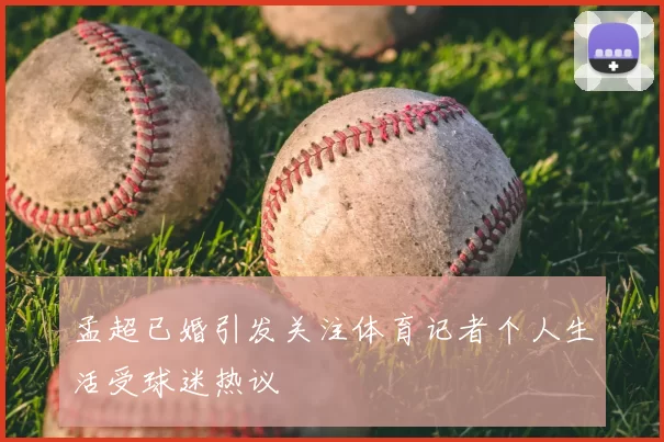 孟超已婚引发关注体育记者个人生活受球迷热议