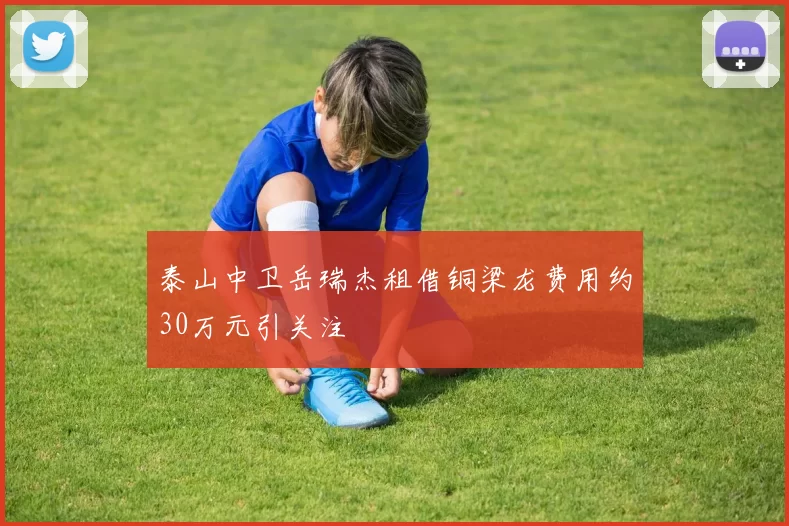 泰山中卫岳瑞杰租借铜梁龙费用约30万元引关注