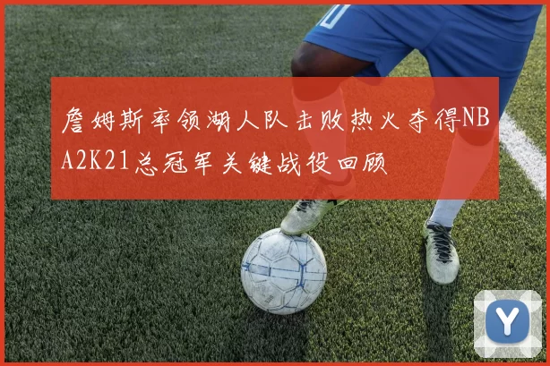 詹姆斯率领湖人队击败热火夺得NBA2K21总冠军关键战役回顾
