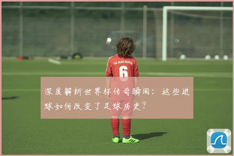 深度解析世界杯传奇瞬间:这些进球如何改变了足球历史?