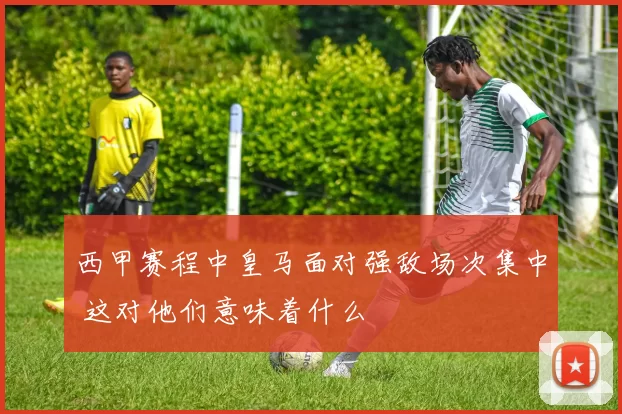 西甲赛程中皇马面对强敌场次集中 这对他们意味着什么